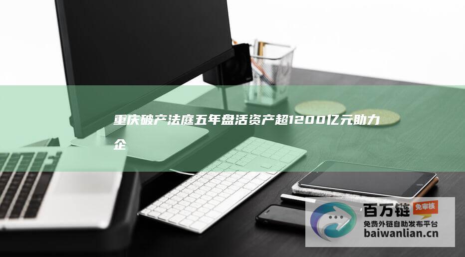 重庆破产法庭五年盘活资产超1200亿元 助力企业重生 (重庆破产法庭庭长)